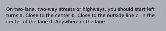 On two-lane, two-way streets or highways, you should start left turns a. Close to the center b. Close to the outside line c. In the center of the lane d. Anywhere in the lane