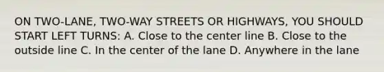 ON TWO-LANE, TWO-WAY STREETS OR HIGHWAYS, YOU SHOULD START LEFT TURNS: A. Close to the center line B. Close to the outside line C. In the center of the lane D. Anywhere in the lane