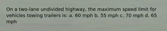 On a two-lane undivided highway, the maximum speed limit for vehicles towing trailers is: a. 60 mph b. 55 mph c. 70 mph d. 65 mph