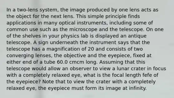 In a two-lens system, the image produced by one lens acts as the object for the next lens. This simple principle finds applications in many optical instruments, including some of common use such as the microscope and the telescope. On one of the shelves in your physics lab is displayed an antique telescope. A sign underneath the instrument says that the telescope has a magnification of 20 and consists of two converging lenses, the objective and the eyepiece, fixed at either end of a tube 60.0 cmcm long. Assuming that this telescope would allow an observer to view a lunar crater in focus with a completely relaxed eye, what is the focal length fefe of the eyepiece? Note that to view the crater with a completely relaxed eye, the eyepiece must form its image at infinity.