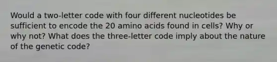 Would a two-letter code with four different nucleotides be sufficient to encode the 20 amino acids found in cells? Why or why not? What does the three-letter code imply about the nature of the genetic code?