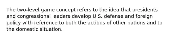 The two-level game concept refers to the idea that presidents and congressional leaders develop U.S. defense and foreign policy with reference to both the actions of other nations and to the domestic situation.