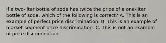 If a two-liter bottle of soda has twice the price of a one-liter bottle of soda, which of the following is correct? A. This is an example of perfect price discrimination. B. This is an example of market-segment price discrimination. C. This is not an example of price discrimination.