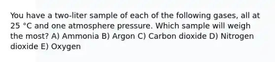 You have a two-liter sample of each of the following gases, all at 25 °C and one atmosphere pressure. Which sample will weigh the most? A) Ammonia B) Argon C) Carbon dioxide D) Nitrogen dioxide E) Oxygen