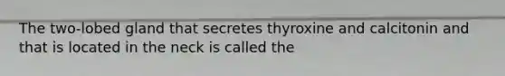 The two-lobed gland that secretes thyroxine and calcitonin and that is located in the neck is called the