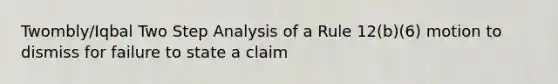 Twombly/Iqbal Two Step Analysis of a Rule 12(b)(6) motion to dismiss for failure to state a claim