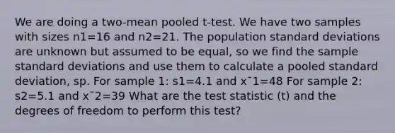 We are doing a two-mean pooled t-test. We have two samples with sizes n1=16 and n2=21. The population standard deviations are unknown but assumed to be equal, so we find the sample standard deviations and use them to calculate a pooled standard deviation, sp. For sample 1: s1=4.1 and x¯1=48 For sample 2: s2=5.1 and x¯2=39 What are the test statistic (t) and the degrees of freedom to perform this test?