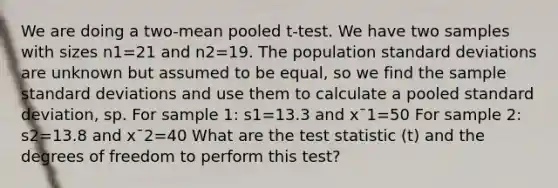 We are doing a two-mean pooled t-test. We have two samples with sizes n1=21 and n2=19. The population standard deviations are unknown but assumed to be equal, so we find the sample standard deviations and use them to calculate a pooled standard deviation, sp. For sample 1: s1=13.3 and x¯1=50 For sample 2: s2=13.8 and x¯2=40 What are the test statistic (t) and the degrees of freedom to perform this test?