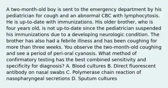 A two-month-old boy is sent to the emergency department by his pediatrician for cough and an abnormal CBC with lymphocytosis. He is up-to-date with immunizations. His older brother, who is four years old, is not up-to-date since the pediatrician suspended his immunizations due to a developing neurologic condition. The brother has also had a febrile illness and has been coughing for more than three weeks. You observe the two-month-old coughing and see a period of peri-oral cyanosis. What method of confirmatory testing has the best combined sensitivity and specificity for diagnosis? A. Blood cultures B. Direct fluorescent antibody on nasal swabs C. Polymerase chain reaction of nasopharyngeal secretions D. Sputum cultures