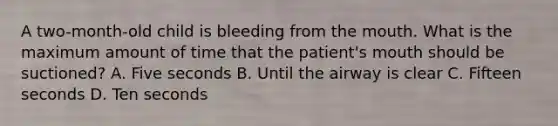 A two-month-old child is bleeding from the mouth. What is the maximum amount of time that the patient's mouth should be suctioned? A. Five seconds B. Until the airway is clear C. Fifteen seconds D. Ten seconds