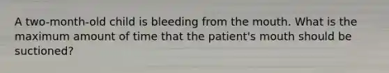 A two-month-old child is bleeding from the mouth. What is the maximum amount of time that the patient's mouth should be suctioned?