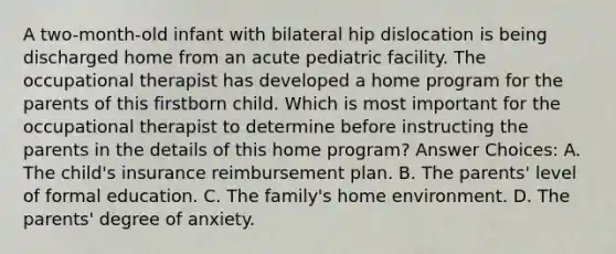 A two-month-old infant with bilateral hip dislocation is being discharged home from an acute pediatric facility. The occupational therapist has developed a home program for the parents of this firstborn child. Which is most important for the occupational therapist to determine before instructing the parents in the details of this home program? Answer Choices: A. The child's insurance reimbursement plan. B. The parents' level of formal education. C. The family's home environment. D. The parents' degree of anxiety.