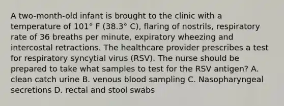 A two-month-old infant is brought to the clinic with a temperature of 101° F (38.3° C), flaring of nostrils, respiratory rate of 36 breaths per minute, expiratory wheezing and intercostal retractions. The healthcare provider prescribes a test for respiratory syncytial virus (RSV). The nurse should be prepared to take what samples to test for the RSV antigen? A. clean catch urine B. venous blood sampling C. Nasopharyngeal secretions D. rectal and stool swabs