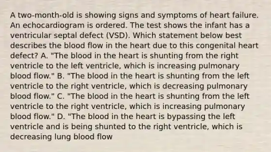 A two-month-old is showing signs and symptoms of heart failure. An echocardiogram is ordered. The test shows the infant has a ventricular septal defect (VSD). Which statement below best describes the blood flow in the heart due to this congenital heart defect? A. "The blood in the heart is shunting from the right ventricle to the left ventricle, which is increasing pulmonary blood flow." B. "The blood in the heart is shunting from the left ventricle to the right ventricle, which is decreasing pulmonary blood flow." C. "The blood in the heart is shunting from the left ventricle to the right ventricle, which is increasing pulmonary blood flow." D. "The blood in the heart is bypassing the left ventricle and is being shunted to the right ventricle, which is decreasing lung blood flow