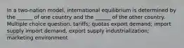 In a two-nation model, international equilibrium is determined by the ______ of one country and the ______ of the other country. Multiple choice question. tariffs; quotas export demand; import supply import demand, export supply industrialization; marketing environment