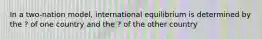 In a two-nation model, international equilibrium is determined by the ? of one country and the ? of the other country