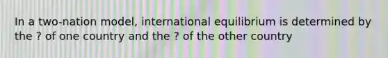 In a two-nation model, international equilibrium is determined by the ? of one country and the ? of the other country