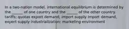 In a two-nation model, international equilibrium is determined by the ______ of one country and the ______ of the other country. tariffs; quotas export demand; import supply import demand, export supply industrialization; marketing environment