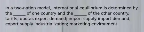 In a two-nation model, international equilibrium is determined by the ______ of one country and the ______ of the other country. tariffs; quotas export demand; import supply import demand, export supply industrialization; marketing environment