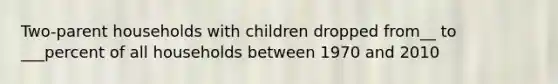 Two-parent households with children dropped from__ to ___percent of all households between 1970 and 2010