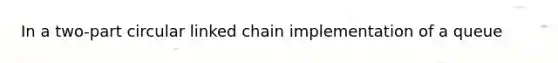 In a two-part circular linked chain implementation of a queue