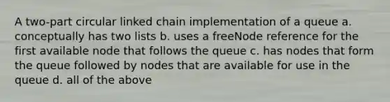 A two-part circular linked chain implementation of a queue a. conceptually has two lists b. uses a freeNode reference for the first available node that follows the queue c. has nodes that form the queue followed by nodes that are available for use in the queue d. all of the above