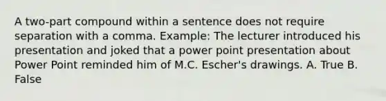 A two-part compound within a sentence does not require separation with a comma. Example: The lecturer introduced his presentation and joked that a power point presentation about Power Point reminded him of M.C. Escher's drawings. A. True B. False