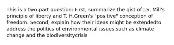 This is a two-part question: First, summarize the gist of J.S. Mill's principle of liberty and T. H.Green's "positive" conception of freedom. Second, explain how their ideas might be extendedto address the politics of environmental issues such as climate change and the biodiversitycrisis