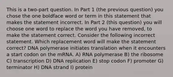 This is a two-part question. In Part 1 (the previous question) you chose the one boldface word or term in this statement that makes the statement incorrect. In Part 2 (this question) you will choose one word to replace the word you have removed, to make the statement correct. Consider the following incorrect statement. Which replacement word will make the statement correct? DNA polymerase initiates translation when it encounters a start codon on the mRNA. A) RNA polymerase B) the ribosome C) transcription D) DNA replication E) stop codon F) promoter G) terminator H) DNA strand I) protein