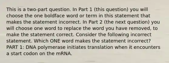 This is a two-part question. In Part 1 (this question) you will choose the one boldface word or term in this statement that makes the statement incorrect. In Part 2 (the next question) you will choose one word to replace the word you have removed, to make the statement correct. Consider the following incorrect statement. Which ONE word makes the statement incorrect? PART 1: DNA polymerase initiates translation when it encounters a start codon on the mRNA.