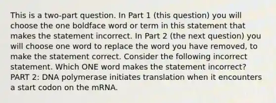 This is a two-part question. In Part 1 (this question) you will choose the one boldface word or term in this statement that makes the statement incorrect. In Part 2 (the next question) you will choose one word to replace the word you have removed, to make the statement correct. Consider the following incorrect statement. Which ONE word makes the statement incorrect? PART 2: DNA polymerase initiates translation when it encounters a start codon on the mRNA.