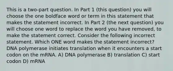 This is a two-part question. In Part 1 (this question) you will choose the one boldface word or term in this statement that makes the statement incorrect. In Part 2 (the next question) you will choose one word to replace the word you have removed, to make the statement correct. Consider the following incorrect statement. Which ONE word makes the statement incorrect? DNA polymerase initiates translation when it encounters a start codon on the mRNA. A) DNA polymerase B) translation C) start codon D) mRNA