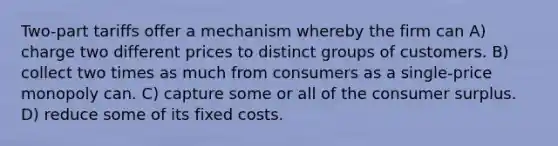 Two-part tariffs offer a mechanism whereby the firm can A) charge two different prices to distinct groups of customers. B) collect two times as much from consumers as a single-price monopoly can. C) capture some or all of the consumer surplus. D) reduce some of its fixed costs.