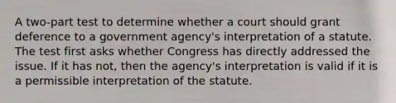 A two-part test to determine whether a court should grant deference to a government agency's interpretation of a statute. The test first asks whether Congress has directly addressed the issue. If it has not, then the agency's interpretation is valid if it is a permissible interpretation of the statute.