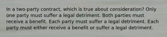 In a two-party contract, which is true about consideration? Only one party must suffer a legal detriment. Both parties must receive a benefit. Each party must suffer a legal detriment. Each party must either receive a benefit or suffer a legal detriment.