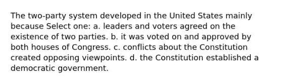 The two-party system developed in the United States mainly because Select one: a. leaders and voters agreed on the existence of two parties. b. it was voted on and approved by both houses of Congress. c. conflicts about the Constitution created opposing viewpoints. d. the Constitution established a democratic government.