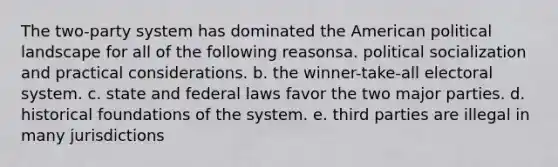 The two-party system has dominated the American political landscape for all of the following reasonsa. political socialization and practical considerations. b. the winner-take-all electoral system. c. state and federal laws favor the two major parties. d. historical foundations of the system. e. third parties are illegal in many jurisdictions