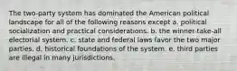 The two-party system has dominated the American political landscape for all of the following reasons except a. political socialization and practical considerations. b. the winner-take-all electorial system. c. state and federal laws favor the two major parties. d. historical foundations of the system. e. third parties are illegal in many jurisdictions.