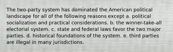 The two-party system has dominated the American political landscape for all of the following reasons except a. political socialization and practical considerations. b. the winner-take-all electorial system. c. state and federal laws favor the two major parties. d. historical foundations of the system. e. third parties are illegal in many jurisdictions.