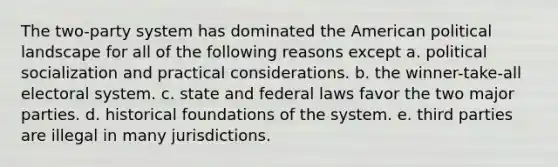 The two-party system has dominated the American political landscape for all of the following reasons except a. political socialization and practical considerations. b. the winner-take-all electoral system. c. state and federal laws favor the two major parties. d. historical foundations of the system. e. third parties are illegal in many jurisdictions.