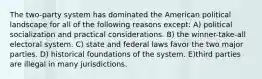 The two-party system has dominated the American political landscape for all of the following reasons except: A) political socialization and practical considerations. B) the winner-take-all electoral system. C) state and federal laws favor the two major parties. D) historical foundations of the system. E)third parties are illegal in many jurisdictions.