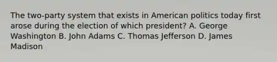 The two-party system that exists in American politics today first arose during the election of which president? A. George Washington B. John Adams C. Thomas Jefferson D. James Madison