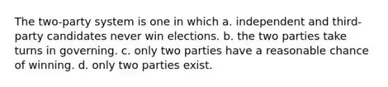 The two-party system is one in which a. independent and third-party candidates never win elections. b. the two parties take turns in governing. c. only two parties have a reasonable chance of winning. d. only two parties exist.