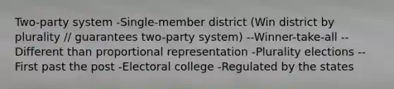 Two-party system -Single-member district (Win district by plurality // guarantees two-party system) --Winner-take-all --Different than proportional representation -Plurality elections --First past the post -Electoral college -Regulated by the states