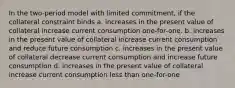 In the two-period model with limited commitment, if the collateral constraint binds a. increases in the present value of collateral increase current consumption one-for-one. b. increases in the present value of collateral increase current consumption and reduce future consumption c. increases in the present value of collateral decrease current consumption and increase future consumption d. increases in the present value of collateral increase current consumption less than one-for-one