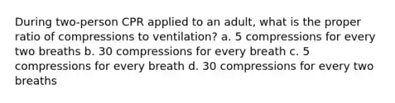 During two-person CPR applied to an adult, what is the proper ratio of compressions to ventilation? a. 5 compressions for every two breaths b. 30 compressions for every breath c. 5 compressions for every breath d. 30 compressions for every two breaths