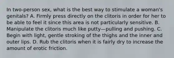 In two-person sex, what is the best way to stimulate a woman's genitals? A. Firmly press directly on the clitoris in order for her to be able to feel it since this area is not particularly sensitive. B. Manipulate the clitoris much like putty—pulling and pushing. C. Begin with light, gentle stroking of the thighs and the inner and outer lips. D. Rub the clitoris when it is fairly dry to increase the amount of erotic friction.