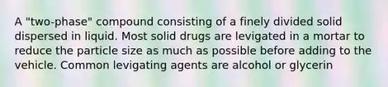 A "two-phase" compound consisting of a finely divided solid dispersed in liquid. Most solid drugs are levigated in a mortar to reduce the particle size as much as possible before adding to the vehicle. Common levigating agents are alcohol or glycerin