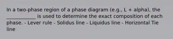 In a two-phase region of a phase diagram (e.g., L + alpha), the ____________ is used to determine the exact composition of each phase. - Lever rule - Solidus line - Liquidus line - Horizontal Tie line