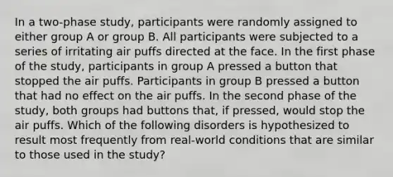 In a two-phase study, participants were randomly assigned to either group A or group B. All participants were subjected to a series of irritating air puffs directed at the face. In the first phase of the study, participants in group A pressed a button that stopped the air puffs. Participants in group B pressed a button that had no effect on the air puffs. In the second phase of the study, both groups had buttons that, if pressed, would stop the air puffs. Which of the following disorders is hypothesized to result most frequently from real-world conditions that are similar to those used in the study?